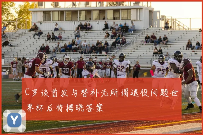 C罗谈首发与替补无所谓退役问题世界杯后将揭晓答案