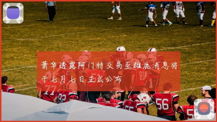 萧华透露阿门特交易至雄鹿消息将于七月七日正式公布