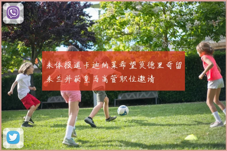米体报道卡迪纳莱希望莫德里奇留米兰并获皇马高管职位邀请