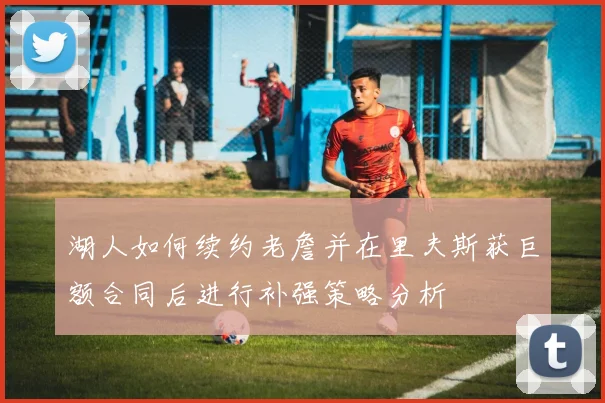 湖人如何续约老詹并在里夫斯获巨额合同后进行补强策略分析