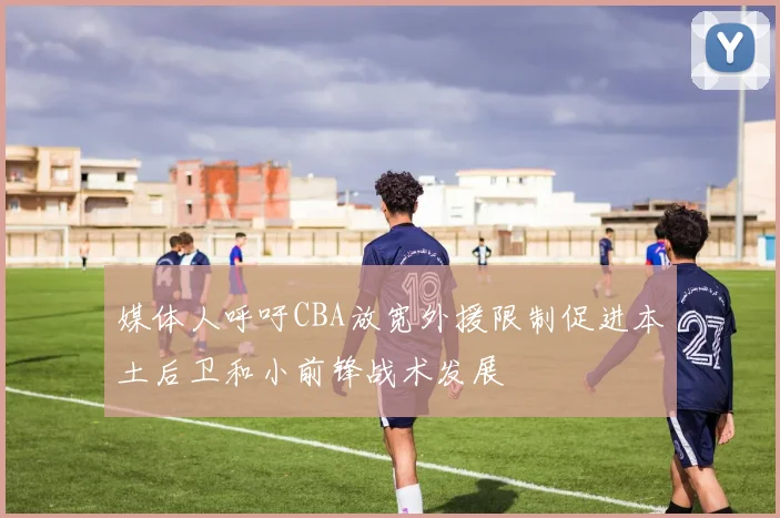 媒体人呼吁CBA放宽外援限制促进本土后卫和小前锋战术发展