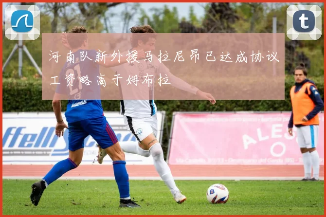 河南队新外援马拉尼昂已达成协议工资略高于姆布拉