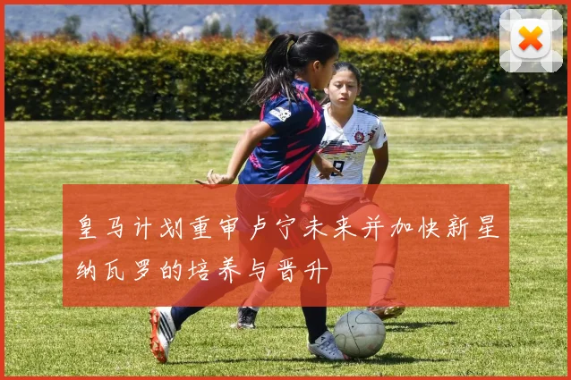皇马计划重审卢宁未来并加快新星纳瓦罗的培养与晋升