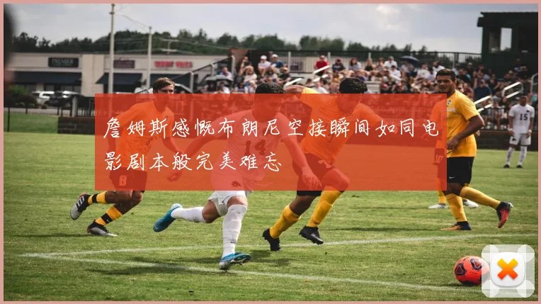 詹姆斯感慨布朗尼空接瞬间如同电影剧本般完美难忘