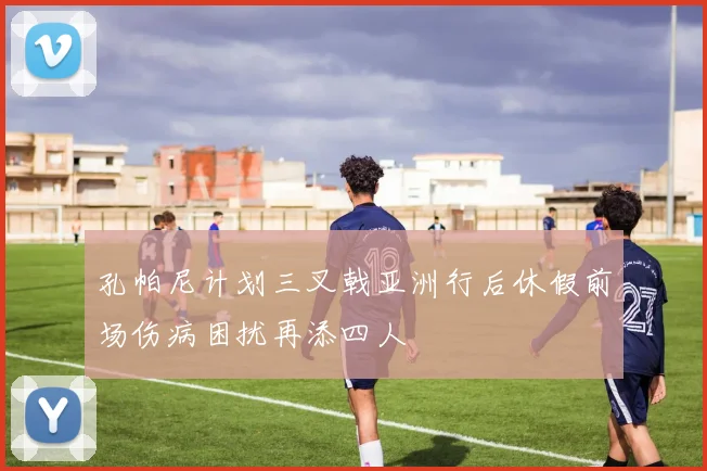 孔帕尼计划三叉戟亚洲行后休假前场伤病困扰再添四人