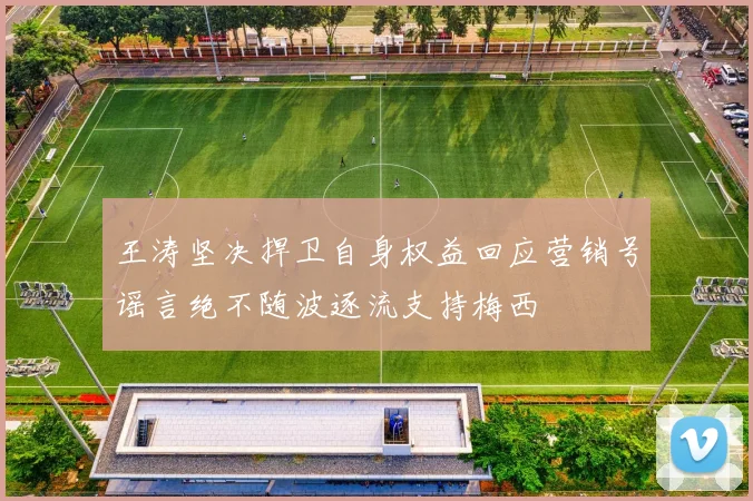 王涛坚决捍卫自身权益回应营销号谣言绝不随波逐流支持梅西
