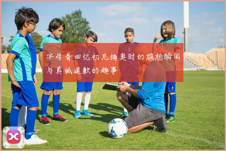 字母哥回忆初见梅奥时的尴尬瞬间与真诚道歉的趣事