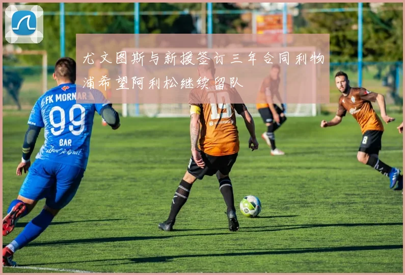 尤文图斯与新援签订三年合同利物浦希望阿利松继续留队