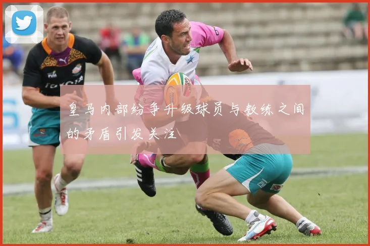 皇马内部纷争升级球员与教练之间的矛盾引发关注