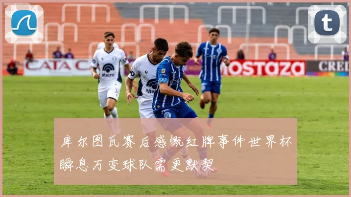 库尔图瓦赛后感慨红牌事件世界杯瞬息万变球队需更默契