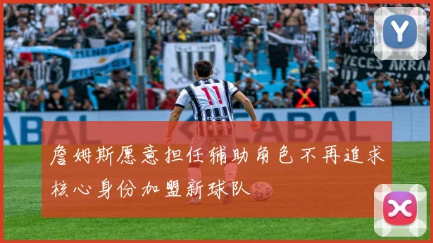 詹姆斯愿意担任辅助角色不再追求核心身份加盟新球队