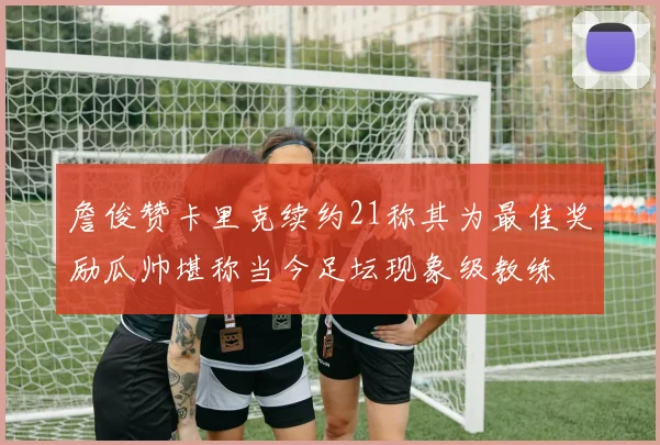 詹俊赞卡里克续约21称其为最佳奖励瓜帅堪称当今足坛现象级教练
