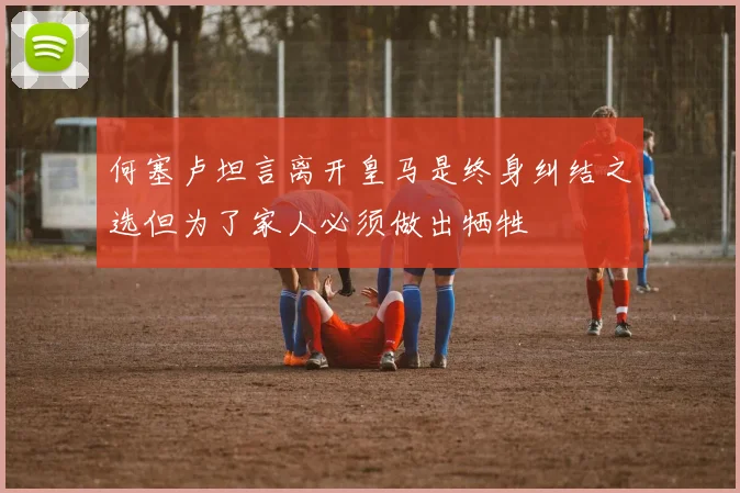 何塞卢坦言离开皇马是终身纠结之选但为了家人必须做出牺牲