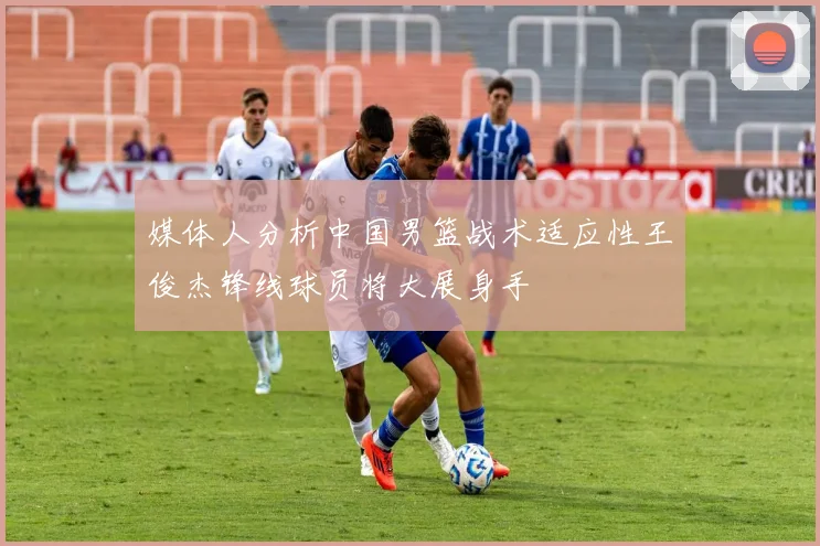 媒体人分析中国男篮战术适应性王俊杰锋线球员将大展身手