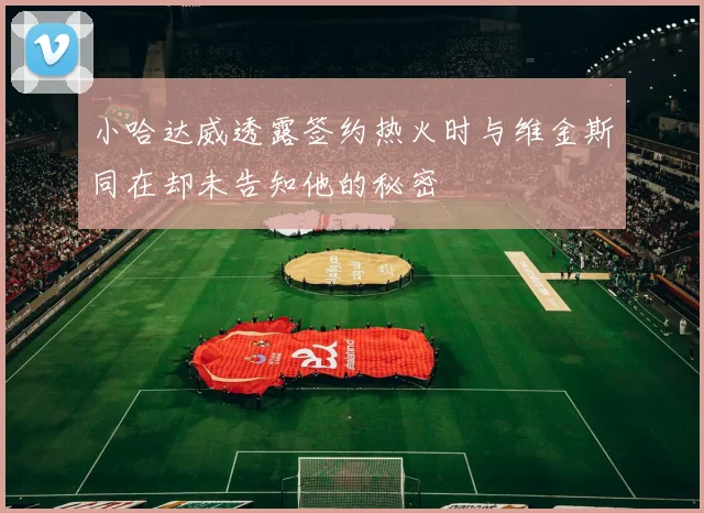 小哈达威透露签约热火时与维金斯同在却未告知他的秘密